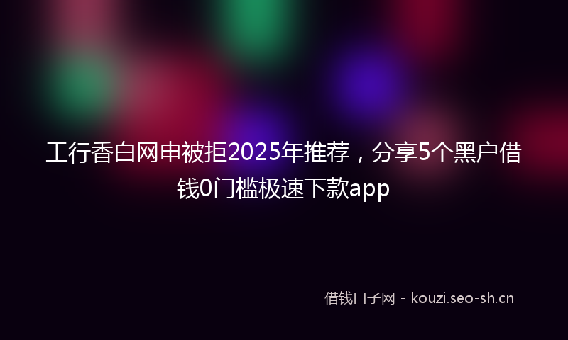 工行香白网申被拒2025年推荐，分享5个黑户借钱0门槛极速下款app