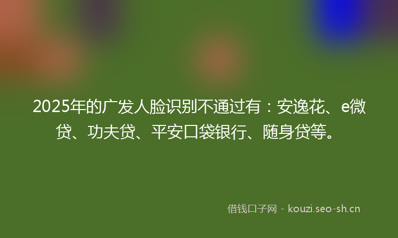 2025年的广发人脸识别不通过有：安逸花、e微贷、功夫贷、平安口袋银行、随身贷等。