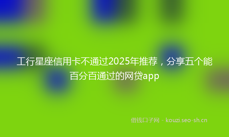 工行星座信用卡不通过2025年推荐，分享五个能百分百通过的网贷app