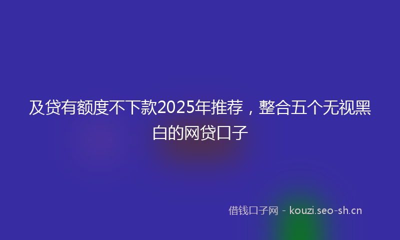 及贷有额度不下款2025年推荐，整合五个无视黑白的网贷口子