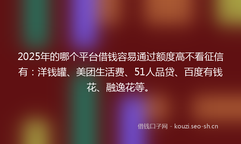 2025年的哪个平台借钱容易通过额度高不看征信有：洋钱罐、美团生活费、51人品贷、百度有钱花、融逸花等。