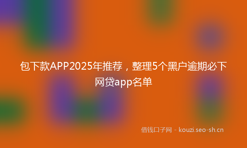 包下款APP2025年推荐，整理5个黑户逾期必下网贷app名单