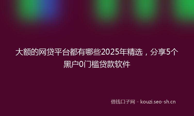 大额的网贷平台都有哪些2025年精选，分享5个黑户0门槛贷款软件