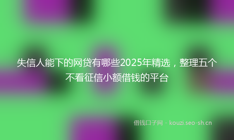 失信人能下的网贷有哪些2025年精选，整理五个不看征信小额借钱的平台