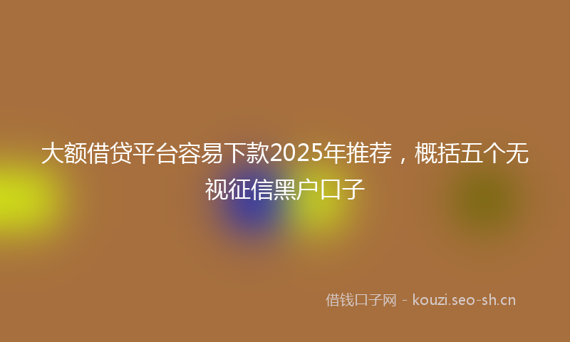 大额借贷平台容易下款2025年推荐，概括五个无视征信黑户口子