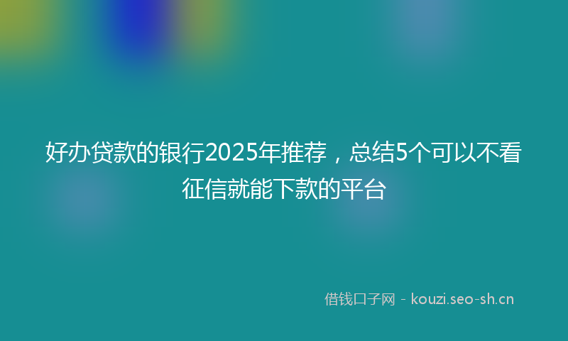 好办贷款的银行2025年推荐，总结5个可以不看征信就能下款的平台