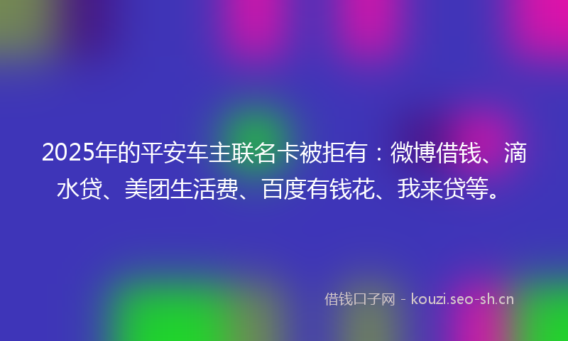 2025年的平安车主联名卡被拒有:微博借钱、滴水贷、美团生活费、百度有钱花、我来贷等。