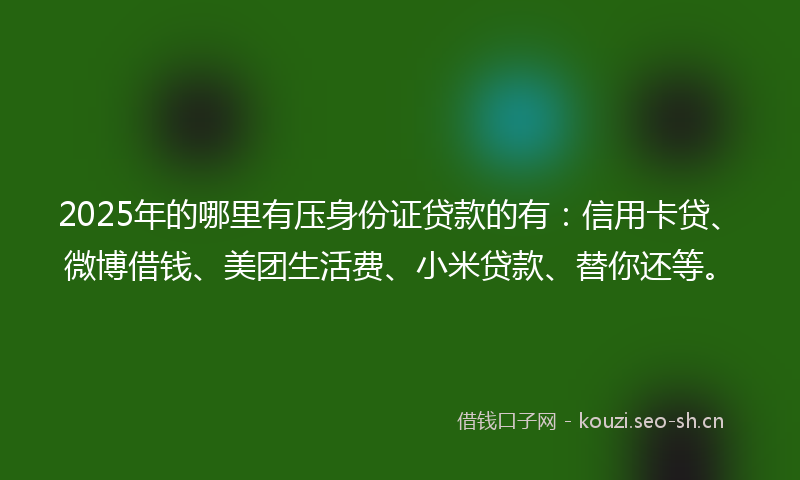 2025年的哪里有压身份证贷款的有：信用卡贷、微博借钱、美团生活费、小米贷款、替你还等。