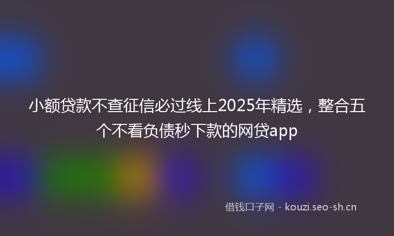 小额贷款不查征信必过线上2025年精选，整合五个不看负债秒下款的网贷app