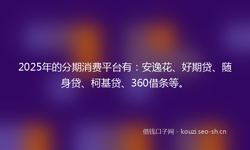 2025年的分期消费平台有：安逸花、好期贷、随身贷、柯基贷、360借条等。