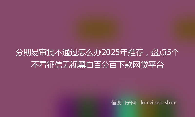 分期易审批不通过怎么办2025年推荐，盘点5个不看征信无视黑白百分百下款网贷平台