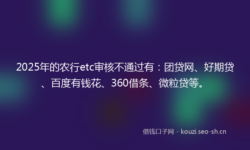 2025年的农行etc审核不通过有：团贷网、好期贷、百度有钱花、360借条、微粒贷等。