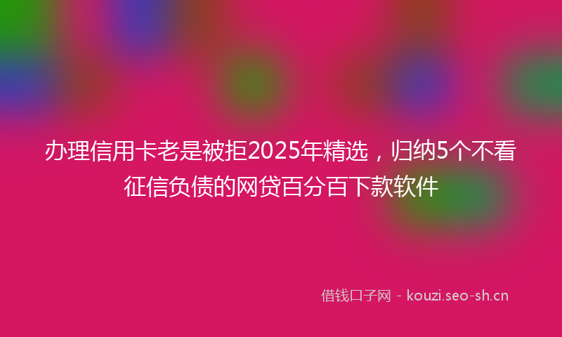 办理信用卡老是被拒2025年精选，归纳5个不看征信负债的网贷百分百下款软件