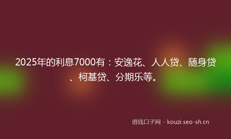 2025年的利息7000有：安逸花、人人贷、随身贷、柯基贷、分期乐等。