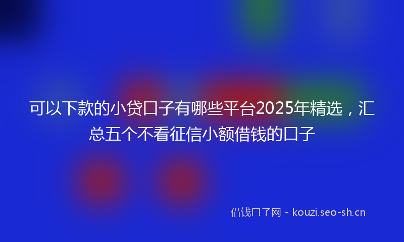 可以下款的小贷口子有哪些平台2025年精选，汇总五个不看征信小额借钱的口子