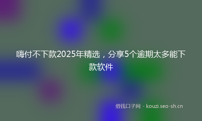 嗨付不下款2025年精选，分享5个逾期太多能下款软件