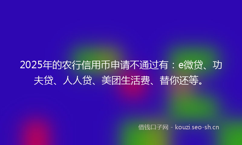 2025年的农行信用币申请不通过有：e微贷、功夫贷、人人贷、美团生活费、替你还等。