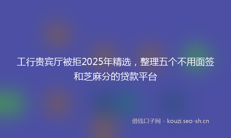 工行贵宾厅被拒2025年精选，整理五个不用面签和芝麻分的贷款平台