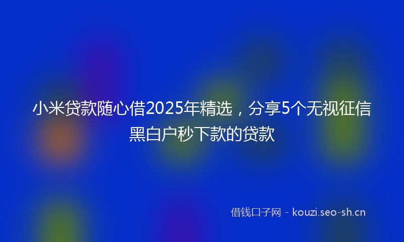 小米贷款随心借2025年精选，分享5个无视征信黑白户秒下款的贷款