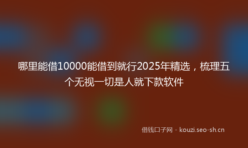 哪里能借10000能借到就行2025年精选，梳理五个无视一切是人就下款软件