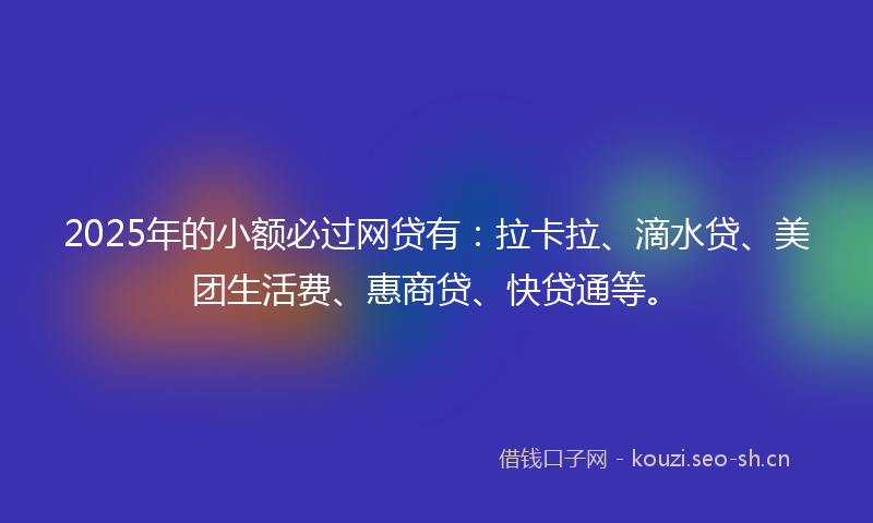 2025年的小额必过网贷有：拉卡拉、滴水贷、美团生活费、惠商贷、快贷通等。