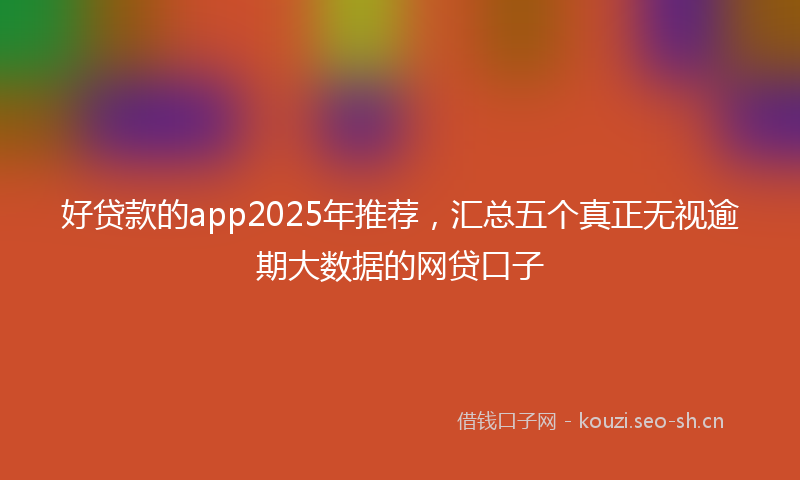 好贷款的app2025年推荐，汇总五个真正无视逾期大数据的网贷口子