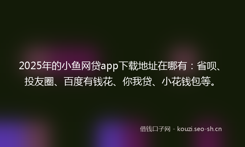2025年的小鱼网贷app下载地址在哪有：省呗、投友圈、百度有钱花、你我贷、小花钱包等。