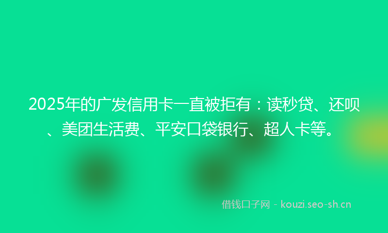 2025年的广发信用卡一直被拒有：读秒贷、还呗、美团生活费、平安口袋银行、超人卡等。