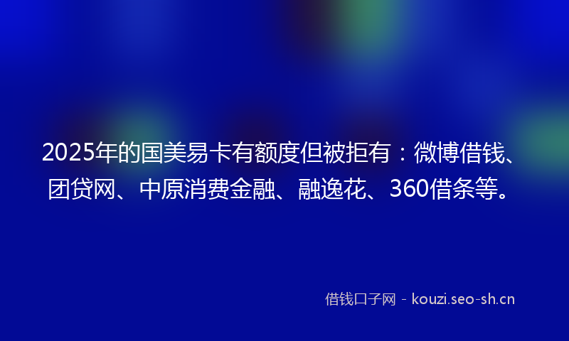 2025年的国美易卡有额度但被拒有：微博借钱、团贷网、中原消费金融、融逸花、360借条等。