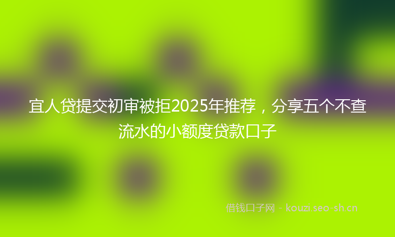 宜人贷提交初审被拒2025年推荐，分享五个不查流水的小额度贷款口子