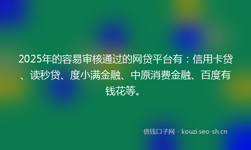 2025年的容易审核通过的网贷平台有：信用卡贷、读秒贷、度小满金融、中原消费金融、百度有钱花等。