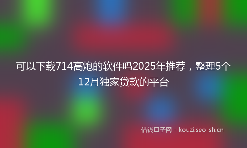 可以下载714高炮的软件吗2025年推荐，整理5个12月独家贷款的平台