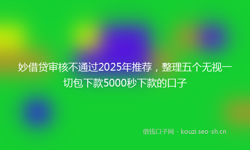 妙借贷审核不通过2025年推荐,整理五个无视一切包下款5000秒下款的口子