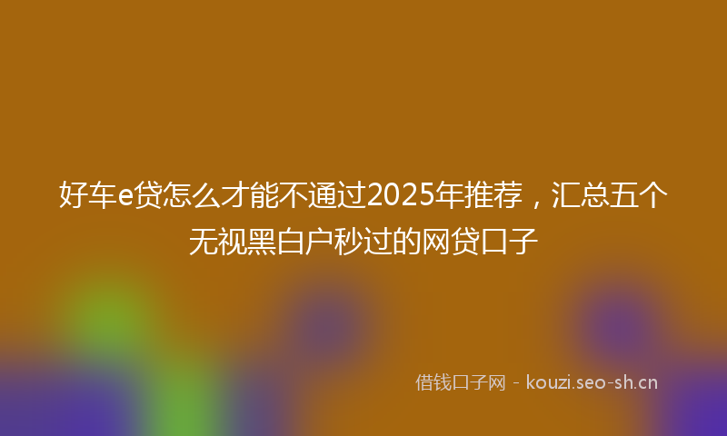 好车e贷怎么才能不通过2025年推荐，汇总五个无视黑白户秒过的网贷口子