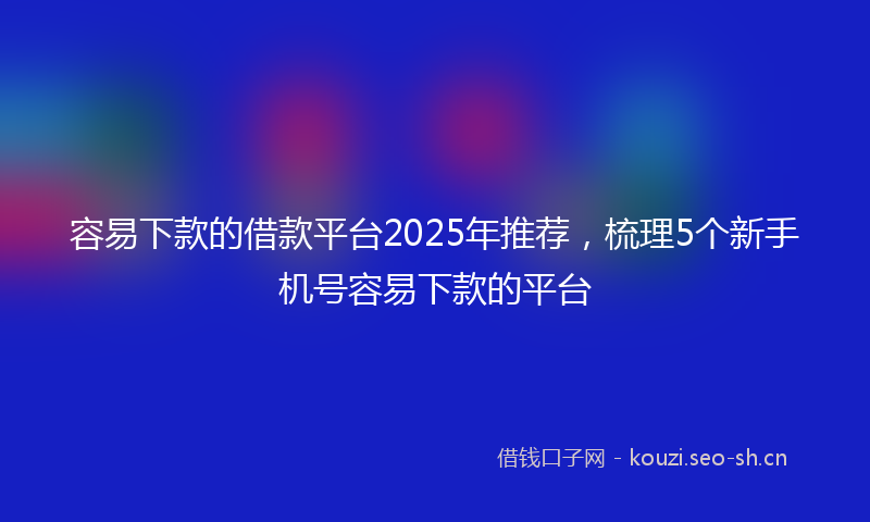 容易下款的借款平台2025年推荐，梳理5个新手机号容易下款的平台