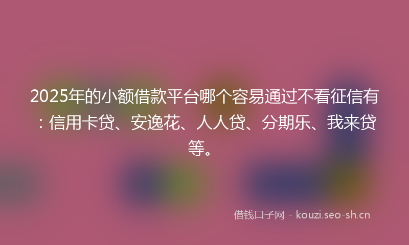 2025年的小额借款平台哪个容易通过不看征信有：信用卡贷、安逸花、人人贷、分期乐、我来贷等。