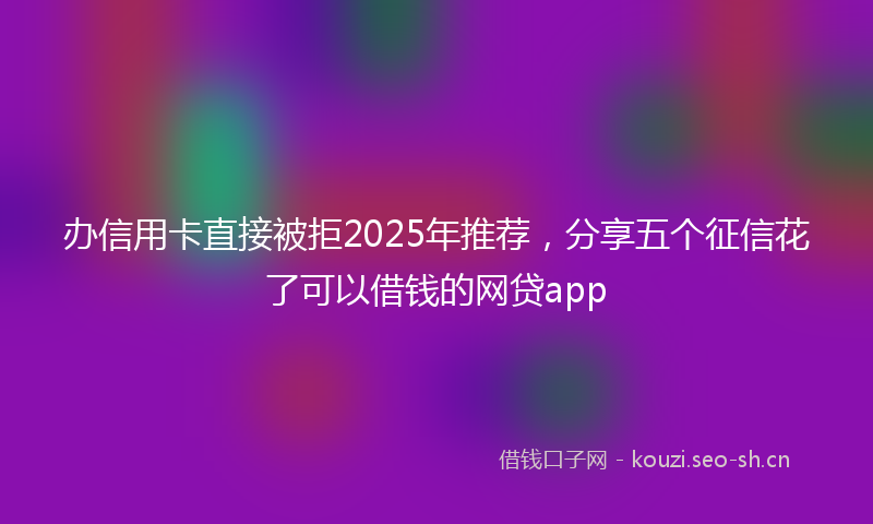 办信用卡直接被拒2025年推荐，分享五个征信花了可以借钱的网贷app