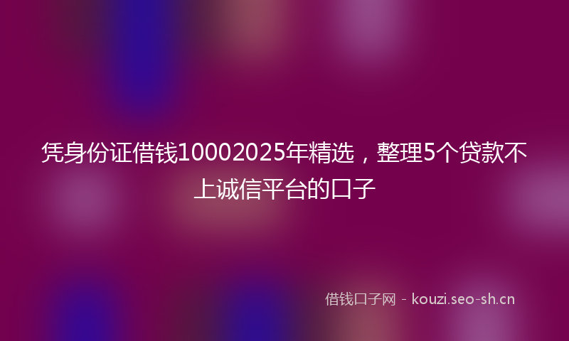 凭身份证借钱10002025年精选,整理5个贷款不上诚信平台的口子