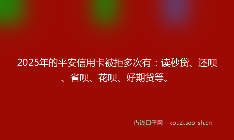 2025年的平安信用卡被拒多次有：读秒贷、还呗、省呗、花呗、好期贷等。
