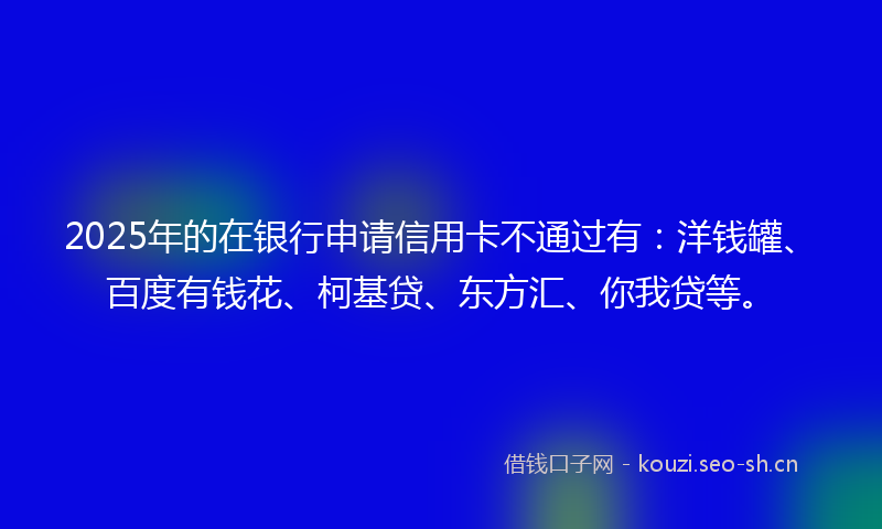 2025年的在银行申请信用卡不通过有:洋钱罐、百度有钱花、柯基贷、东方汇、你我贷等。