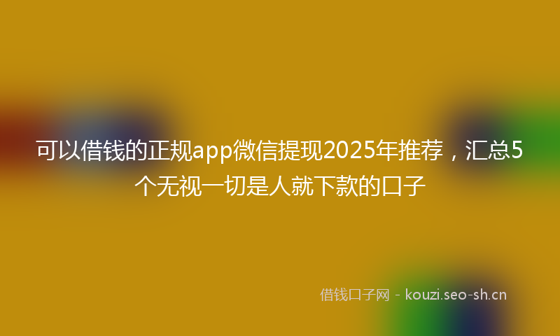 可以借钱的正规app微信提现2025年推荐，汇总5个无视一切是人就下款的口子