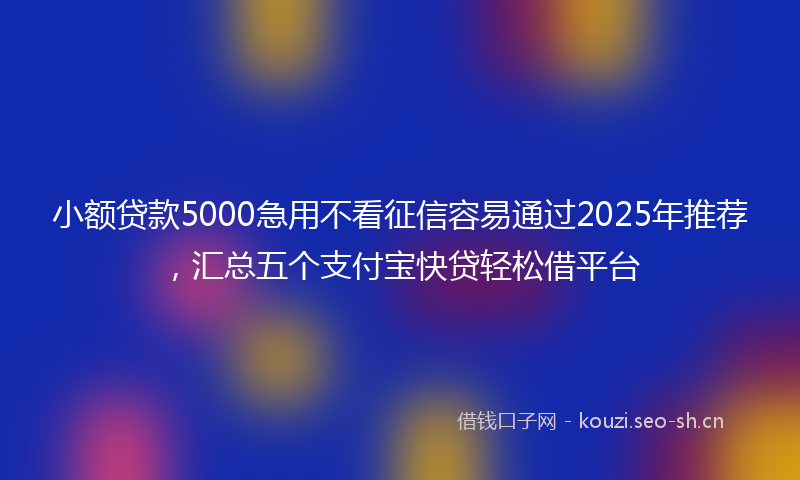小额贷款5000急用不看征信容易通过2025年推荐，汇总五个支付宝快贷轻松借平台