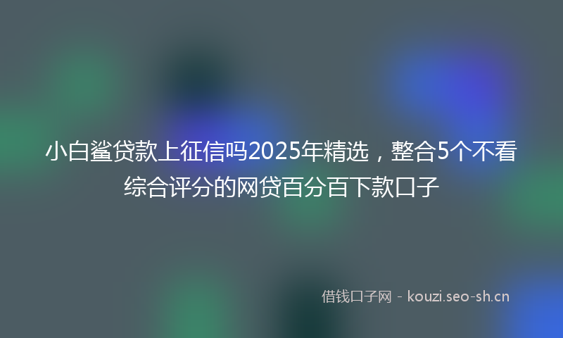小白鲨贷款上征信吗2025年精选，整合5个不看综合评分的网贷百分百下款口子