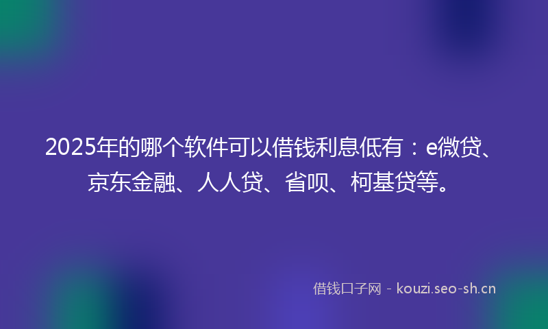 2025年的哪个软件可以借钱利息低有：e微贷、京东金融、人人贷、省呗、柯基贷等。
