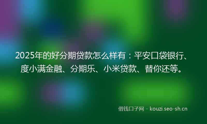2025年的好分期贷款怎么样有：平安口袋银行、度小满金融、分期乐、小米贷款、替你还等。