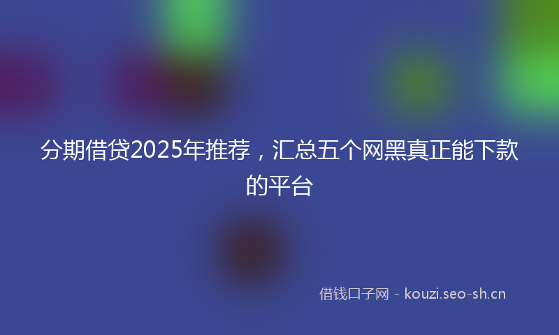分期借贷2025年推荐，汇总五个网黑真正能下款的平台