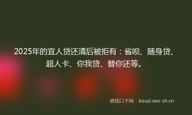 2025年的宜人贷还清后被拒有：省呗、随身贷、超人卡、你我贷、替你还等。