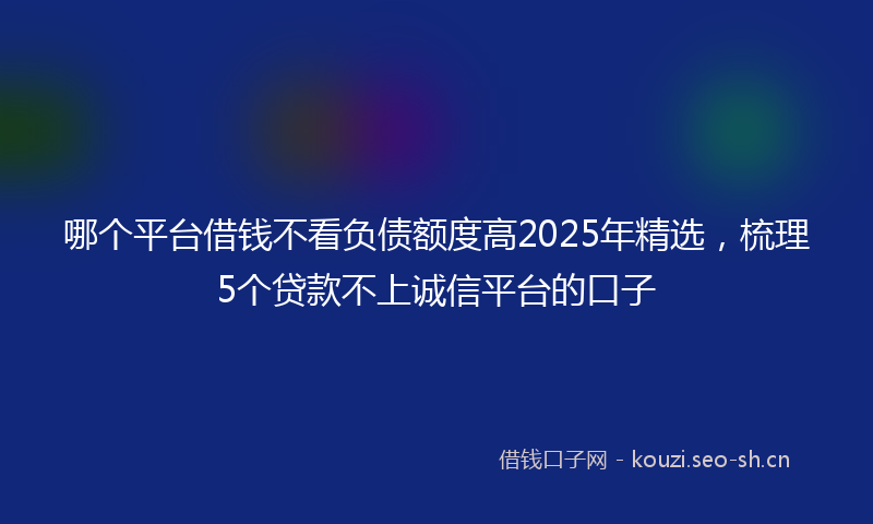 哪个平台借钱不看负债额度高2025年精选，梳理5个贷款不上诚信平台的口子