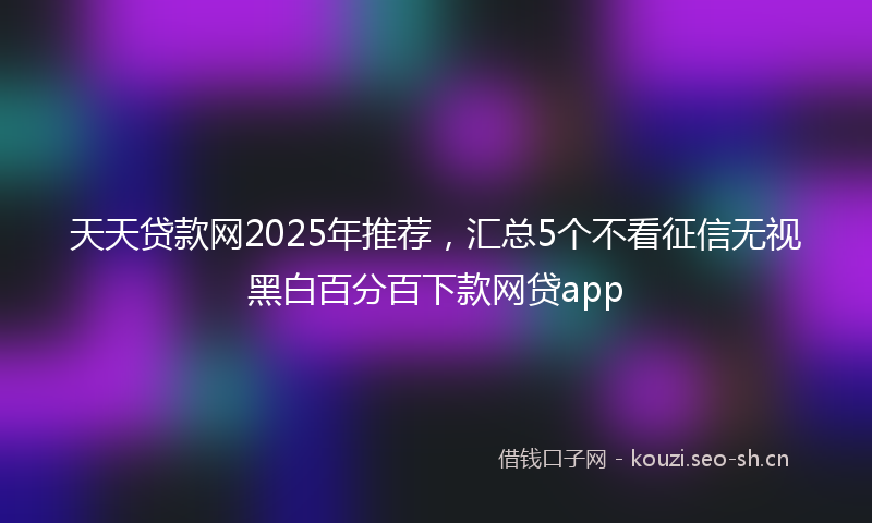 天天贷款网2025年推荐，汇总5个不看征信无视黑白百分百下款网贷app