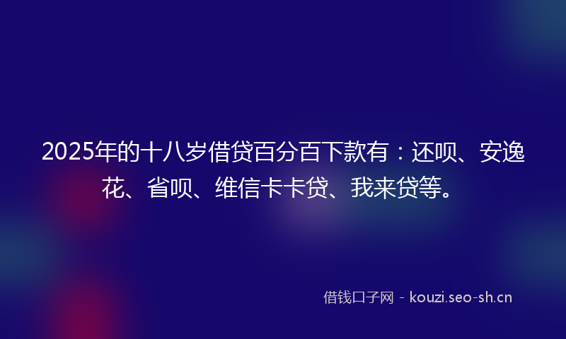 2025年的十八岁借贷百分百下款有：还呗、安逸花、省呗、维信卡卡贷、我来贷等。